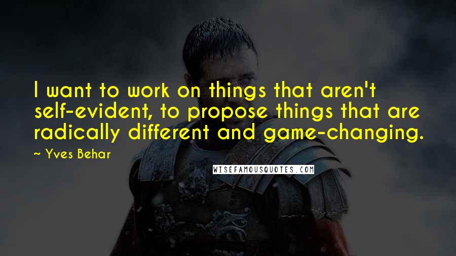 Yves Behar Quotes: I want to work on things that aren't self-evident, to propose things that are radically different and game-changing.