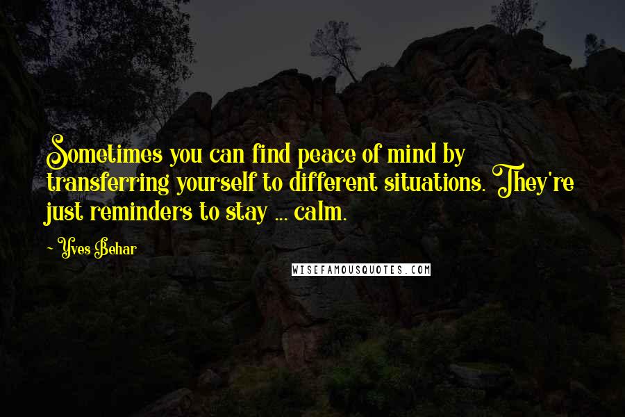 Yves Behar Quotes: Sometimes you can find peace of mind by transferring yourself to different situations. They're just reminders to stay ... calm.