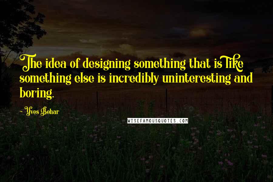 Yves Behar Quotes: The idea of designing something that is like something else is incredibly uninteresting and boring.