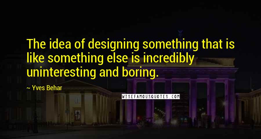 Yves Behar Quotes: The idea of designing something that is like something else is incredibly uninteresting and boring.