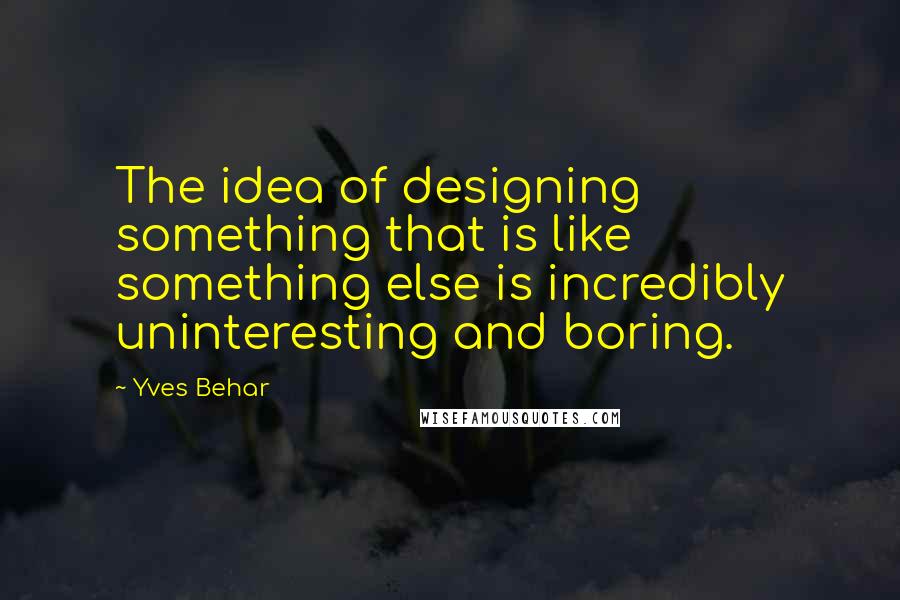 Yves Behar Quotes: The idea of designing something that is like something else is incredibly uninteresting and boring.