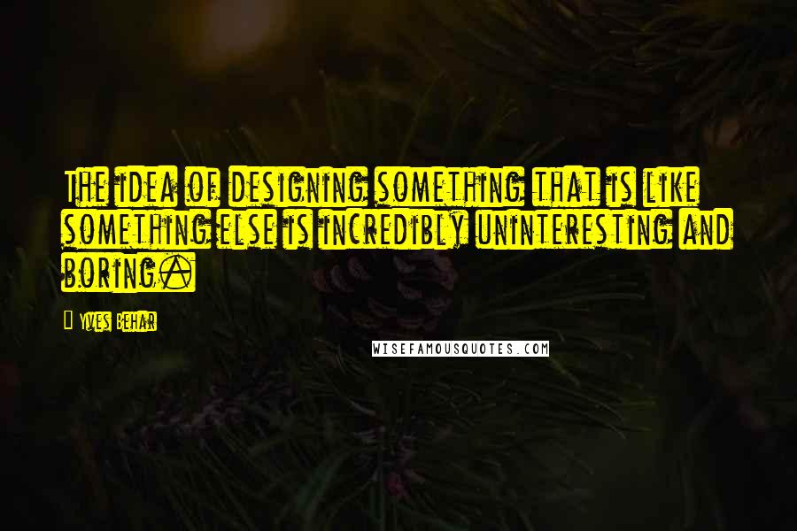 Yves Behar Quotes: The idea of designing something that is like something else is incredibly uninteresting and boring.