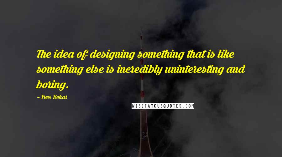 Yves Behar Quotes: The idea of designing something that is like something else is incredibly uninteresting and boring.