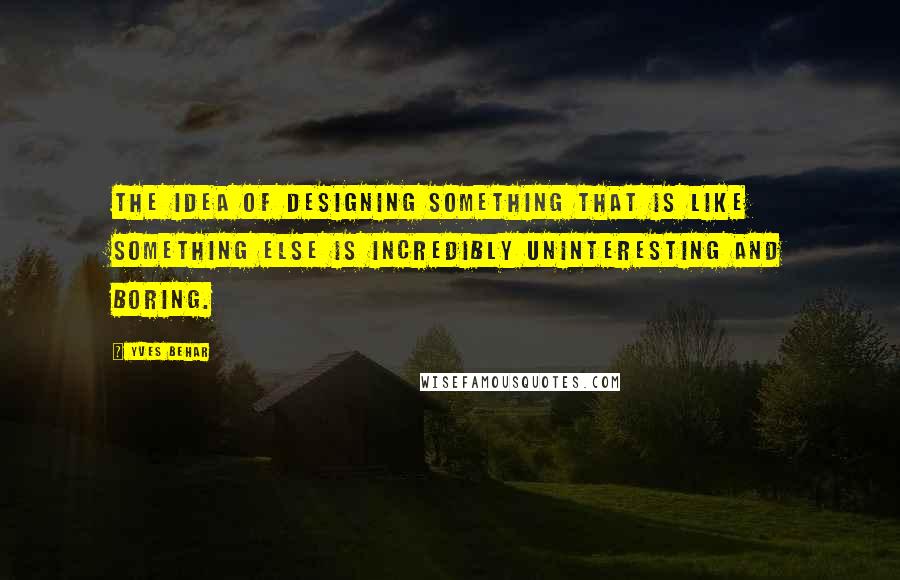 Yves Behar Quotes: The idea of designing something that is like something else is incredibly uninteresting and boring.