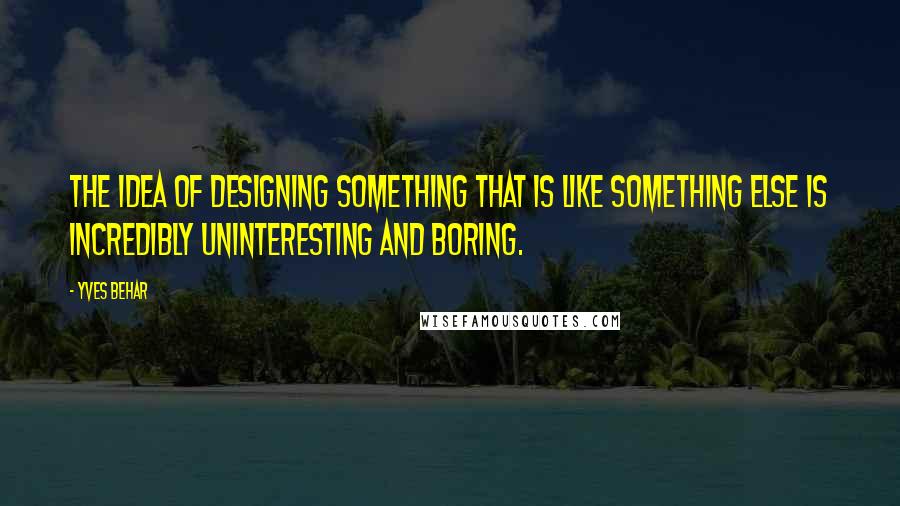 Yves Behar Quotes: The idea of designing something that is like something else is incredibly uninteresting and boring.