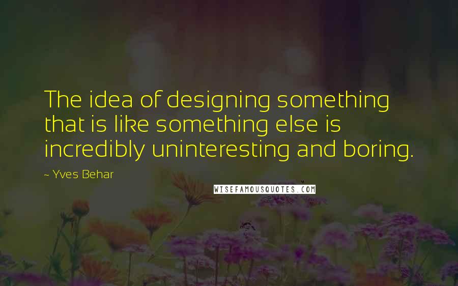 Yves Behar Quotes: The idea of designing something that is like something else is incredibly uninteresting and boring.