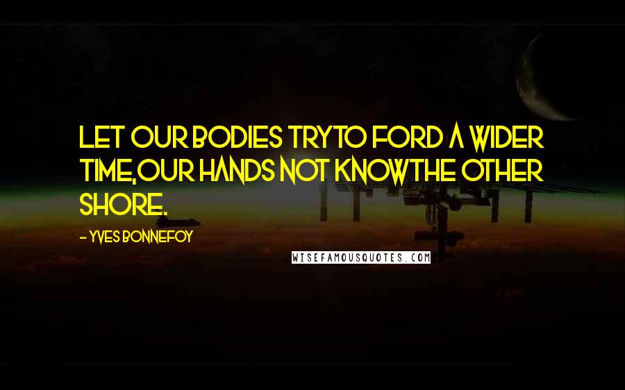 Yves Bonnefoy Quotes: Let our bodies tryTo ford a wider time,Our hands not knowThe other shore.