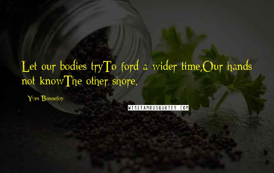 Yves Bonnefoy Quotes: Let our bodies tryTo ford a wider time,Our hands not knowThe other shore.