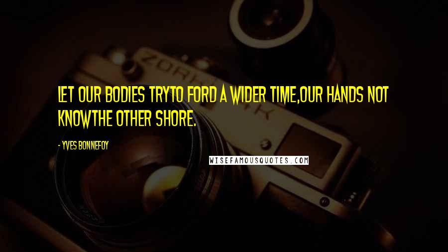 Yves Bonnefoy Quotes: Let our bodies tryTo ford a wider time,Our hands not knowThe other shore.