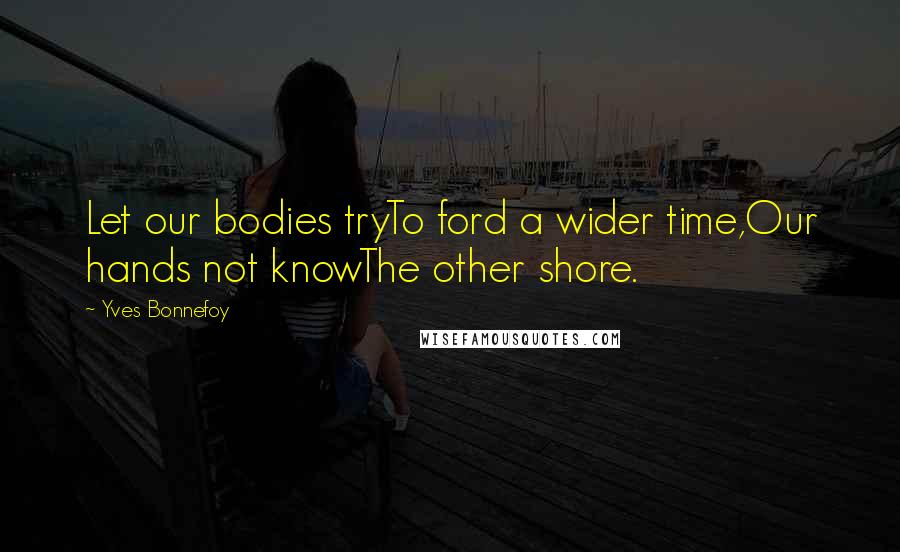 Yves Bonnefoy Quotes: Let our bodies tryTo ford a wider time,Our hands not knowThe other shore.