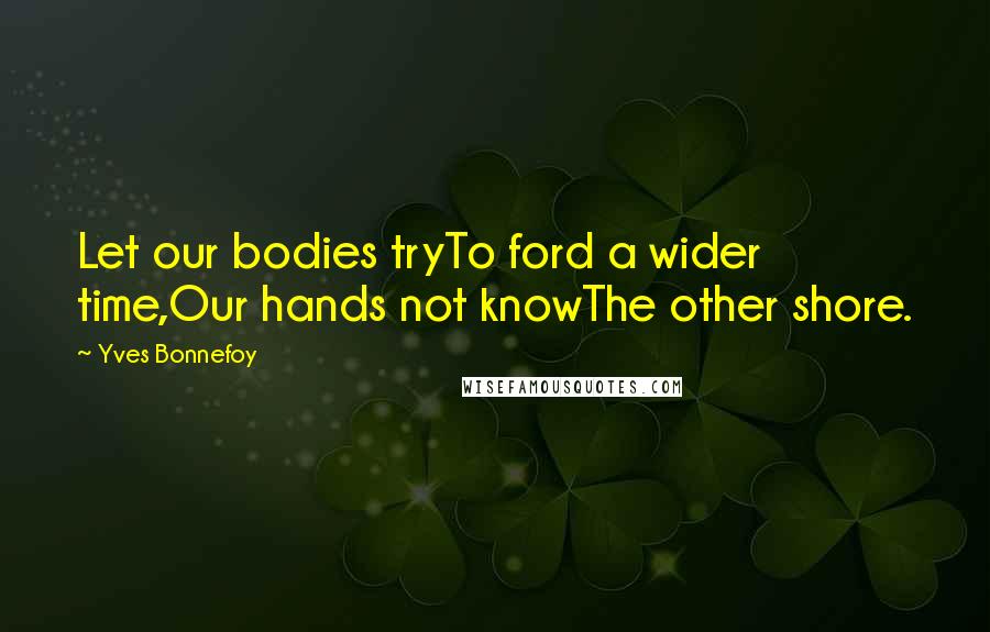 Yves Bonnefoy Quotes: Let our bodies tryTo ford a wider time,Our hands not knowThe other shore.