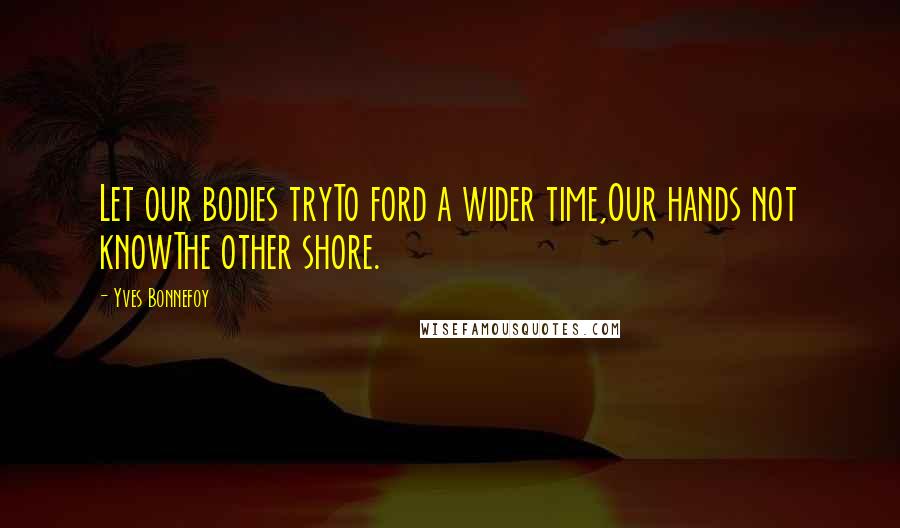 Yves Bonnefoy Quotes: Let our bodies tryTo ford a wider time,Our hands not knowThe other shore.