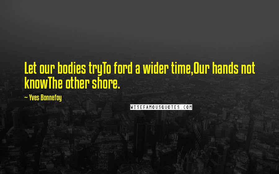 Yves Bonnefoy Quotes: Let our bodies tryTo ford a wider time,Our hands not knowThe other shore.