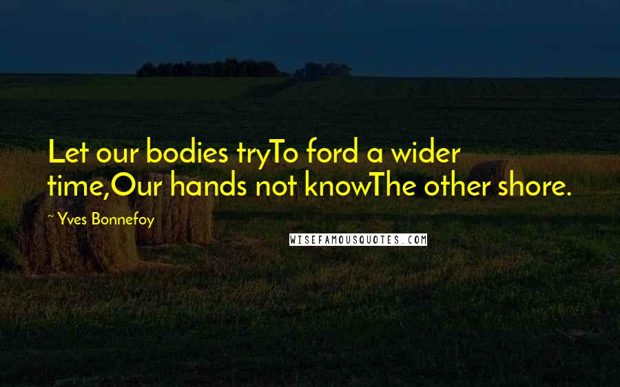 Yves Bonnefoy Quotes: Let our bodies tryTo ford a wider time,Our hands not knowThe other shore.