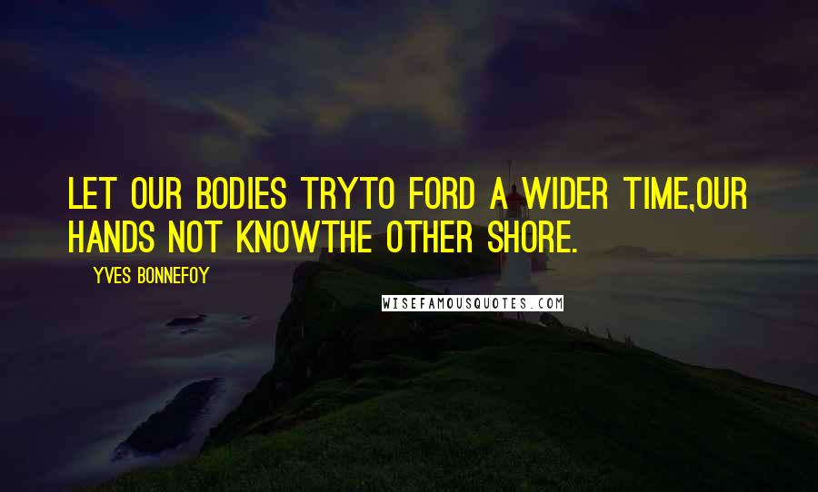Yves Bonnefoy Quotes: Let our bodies tryTo ford a wider time,Our hands not knowThe other shore.