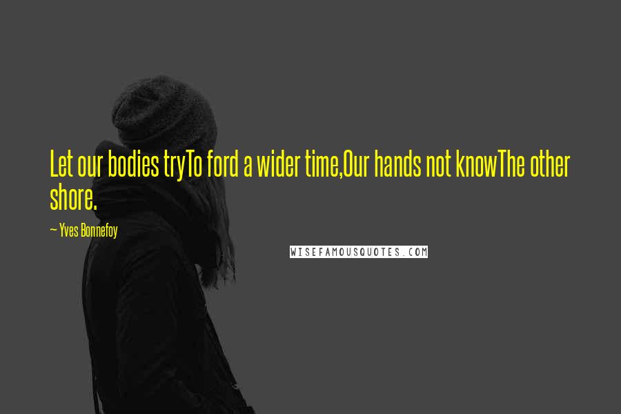 Yves Bonnefoy Quotes: Let our bodies tryTo ford a wider time,Our hands not knowThe other shore.