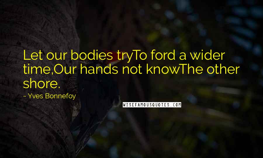 Yves Bonnefoy Quotes: Let our bodies tryTo ford a wider time,Our hands not knowThe other shore.