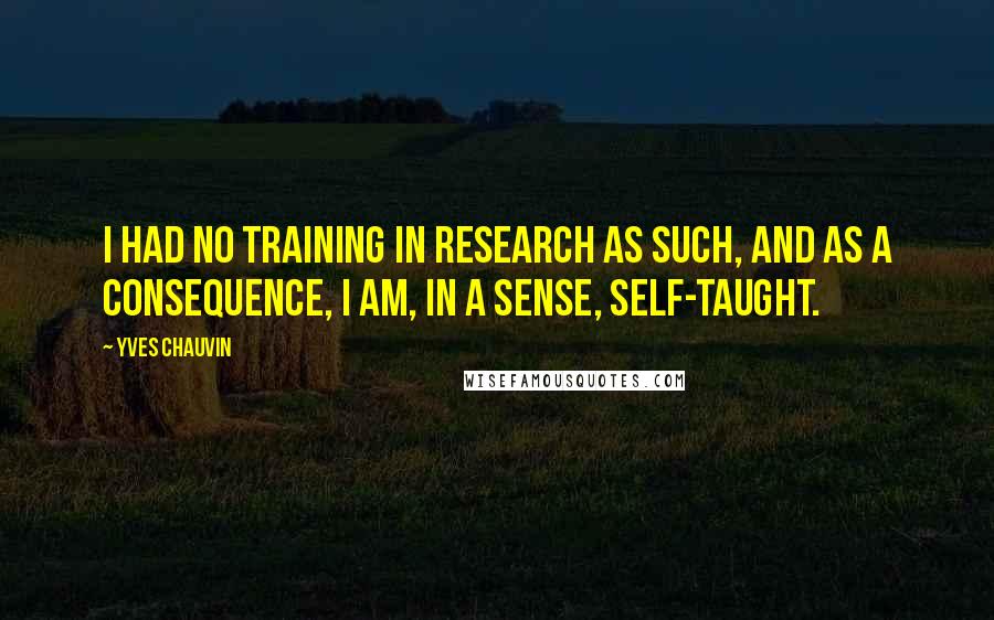 Yves Chauvin Quotes: I had no training in research as such, and as a consequence, I am, in a sense, self-taught.
