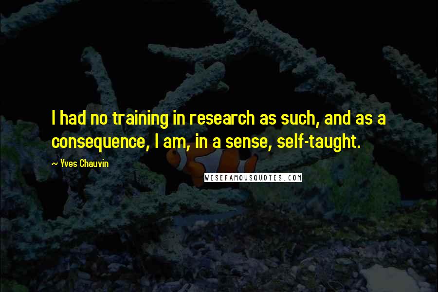 Yves Chauvin Quotes: I had no training in research as such, and as a consequence, I am, in a sense, self-taught.