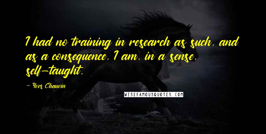 Yves Chauvin Quotes: I had no training in research as such, and as a consequence, I am, in a sense, self-taught.