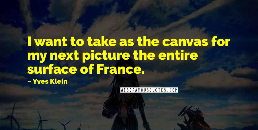 Yves Klein Quotes: I want to take as the canvas for my next picture the entire surface of France.