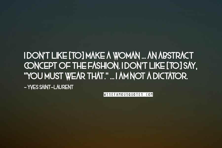 Yves Saint-Laurent Quotes: I don't like [to] make a woman ... an abstract concept of the fashion. I don't like [to] say, "You must wear that." ... I am not a dictator.