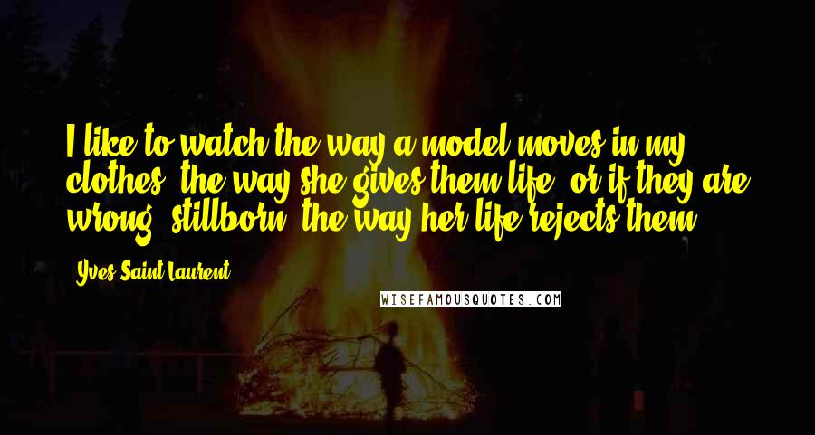Yves Saint-Laurent Quotes: I like to watch the way a model moves in my clothes, the way she gives them life, or if they are wrong, stillborn, the way her life rejects them.