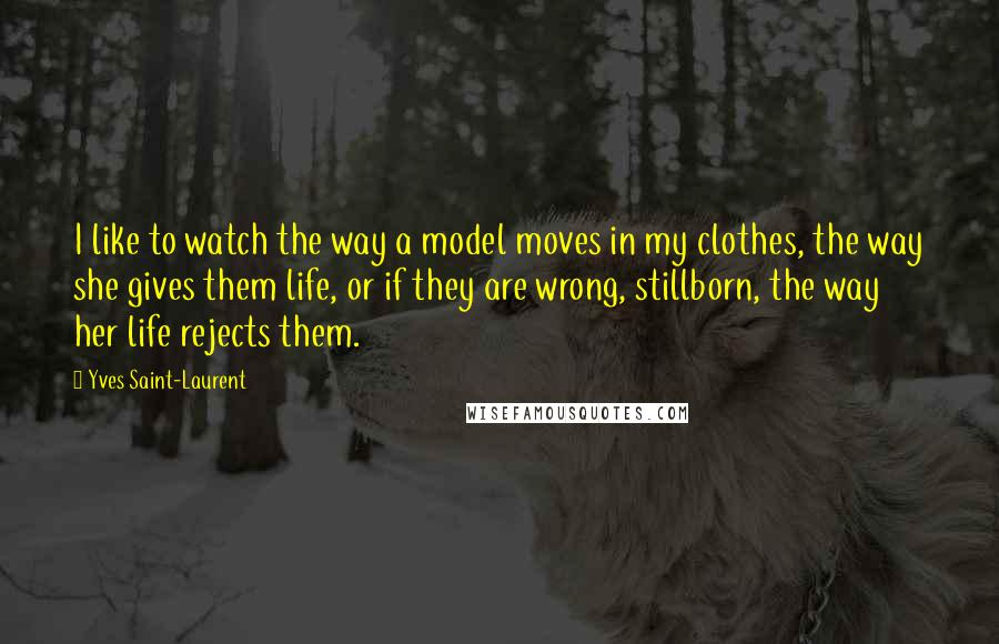 Yves Saint-Laurent Quotes: I like to watch the way a model moves in my clothes, the way she gives them life, or if they are wrong, stillborn, the way her life rejects them.