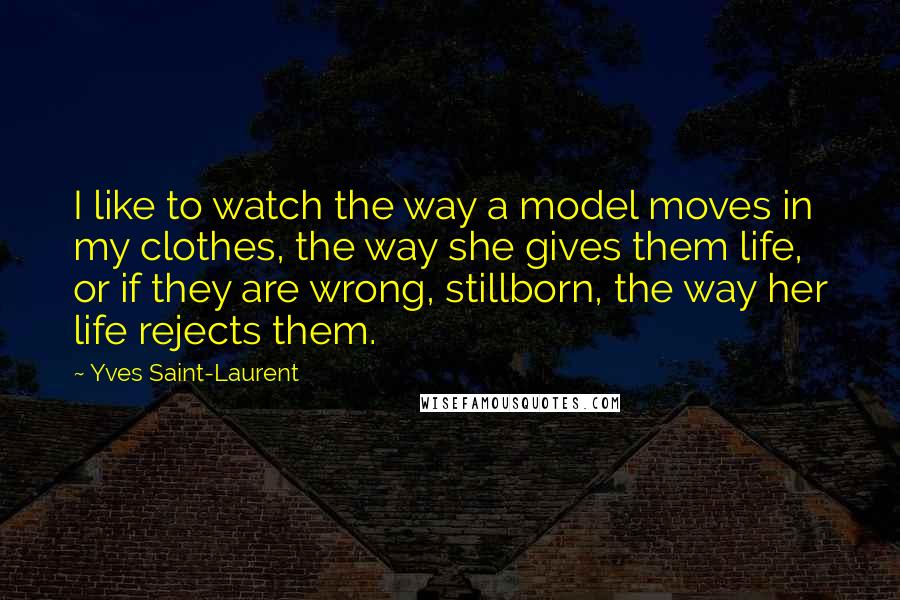 Yves Saint-Laurent Quotes: I like to watch the way a model moves in my clothes, the way she gives them life, or if they are wrong, stillborn, the way her life rejects them.