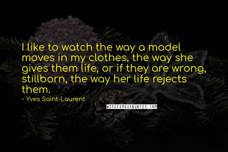 Yves Saint-Laurent Quotes: I like to watch the way a model moves in my clothes, the way she gives them life, or if they are wrong, stillborn, the way her life rejects them.