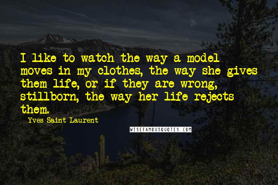 Yves Saint-Laurent Quotes: I like to watch the way a model moves in my clothes, the way she gives them life, or if they are wrong, stillborn, the way her life rejects them.