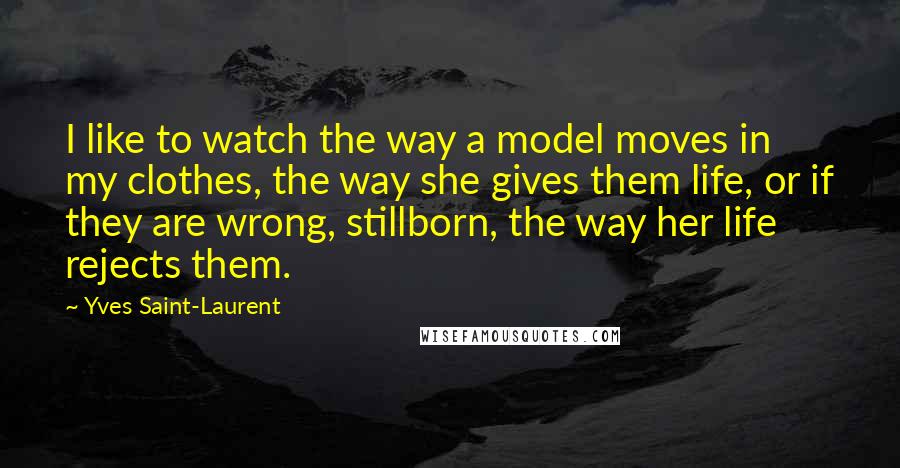 Yves Saint-Laurent Quotes: I like to watch the way a model moves in my clothes, the way she gives them life, or if they are wrong, stillborn, the way her life rejects them.