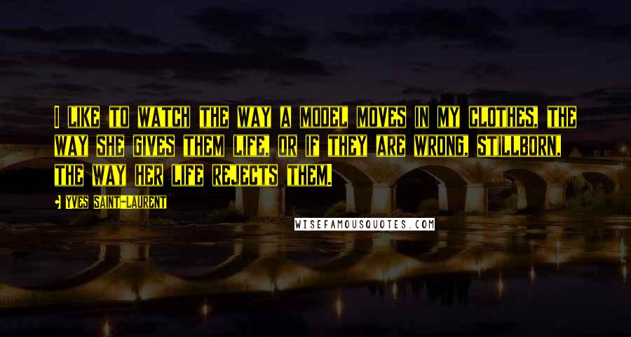 Yves Saint-Laurent Quotes: I like to watch the way a model moves in my clothes, the way she gives them life, or if they are wrong, stillborn, the way her life rejects them.