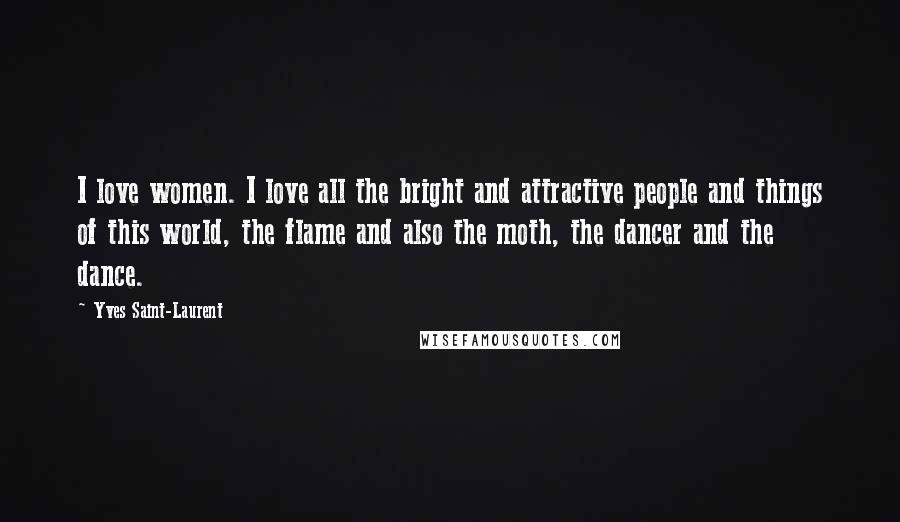 Yves Saint-Laurent Quotes: I love women. I love all the bright and attractive people and things of this world, the flame and also the moth, the dancer and the dance.