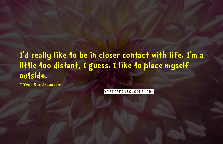 Yves Saint-Laurent Quotes: I'd really like to be in closer contact with life. I'm a little too distant, I guess. I like to place myself outside.