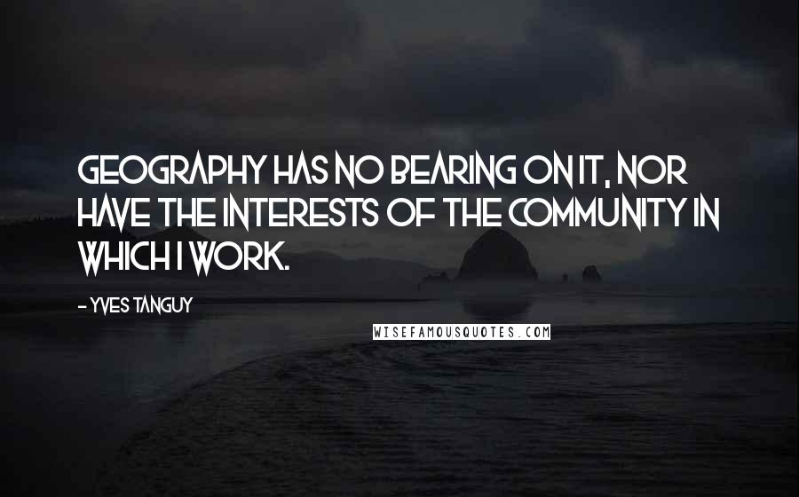 Yves Tanguy Quotes: Geography has no bearing on it, nor have the interests of the community in which I work.