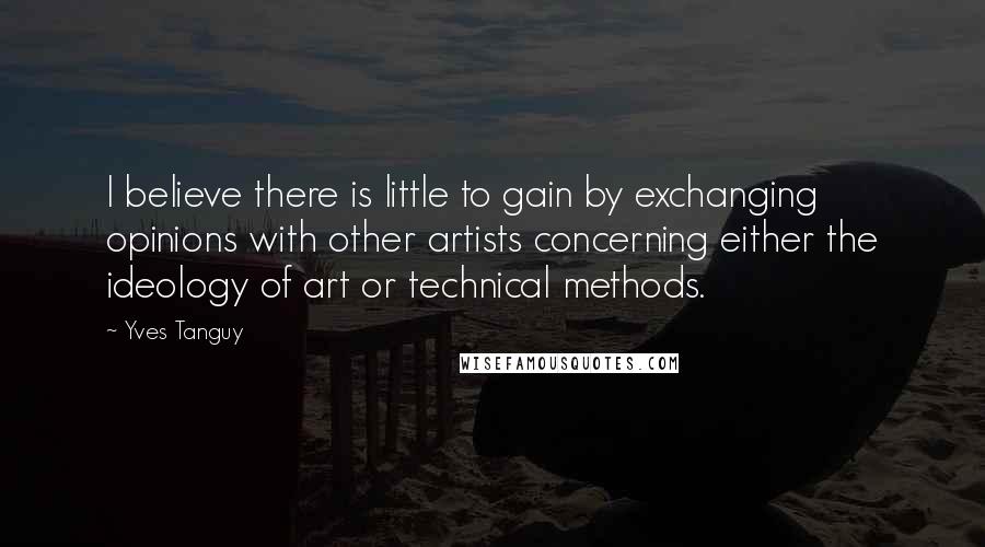 Yves Tanguy Quotes: I believe there is little to gain by exchanging opinions with other artists concerning either the ideology of art or technical methods.