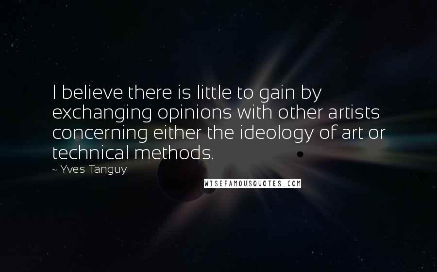 Yves Tanguy Quotes: I believe there is little to gain by exchanging opinions with other artists concerning either the ideology of art or technical methods.