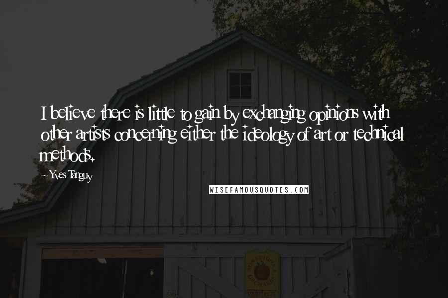 Yves Tanguy Quotes: I believe there is little to gain by exchanging opinions with other artists concerning either the ideology of art or technical methods.