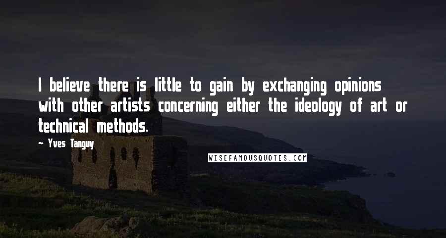 Yves Tanguy Quotes: I believe there is little to gain by exchanging opinions with other artists concerning either the ideology of art or technical methods.