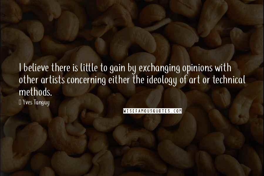 Yves Tanguy Quotes: I believe there is little to gain by exchanging opinions with other artists concerning either the ideology of art or technical methods.