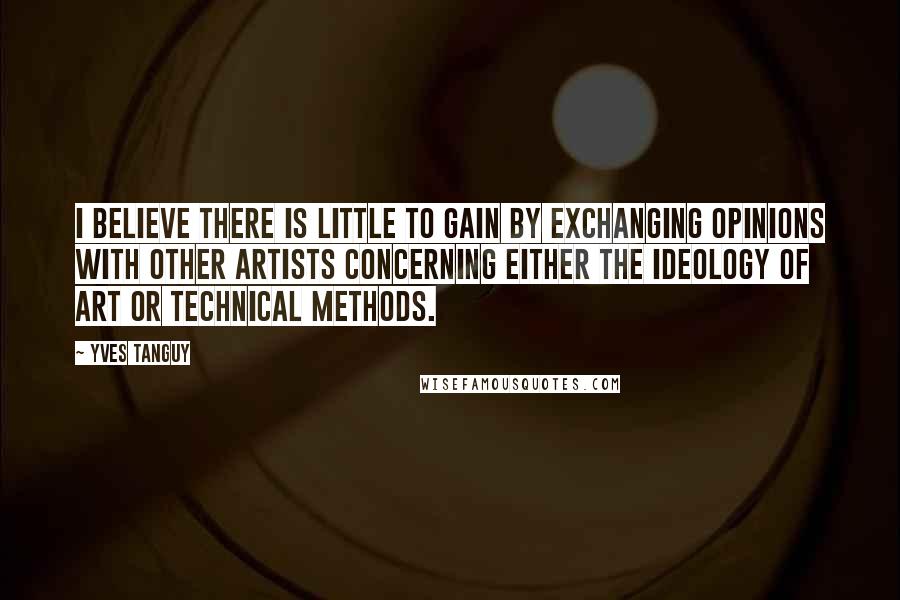 Yves Tanguy Quotes: I believe there is little to gain by exchanging opinions with other artists concerning either the ideology of art or technical methods.