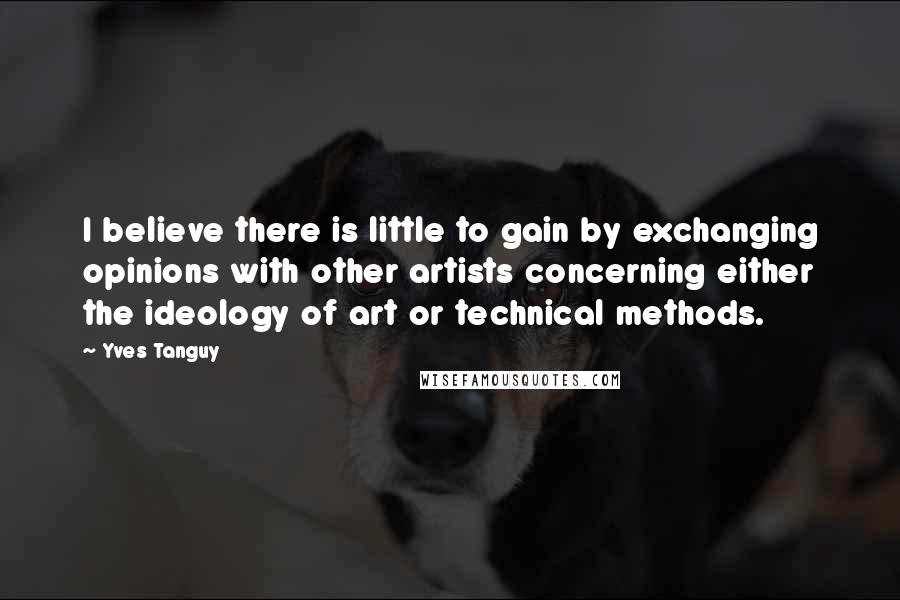 Yves Tanguy Quotes: I believe there is little to gain by exchanging opinions with other artists concerning either the ideology of art or technical methods.