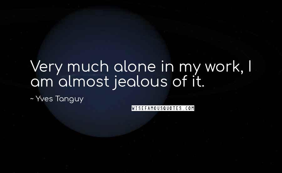 Yves Tanguy Quotes: Very much alone in my work, I am almost jealous of it.