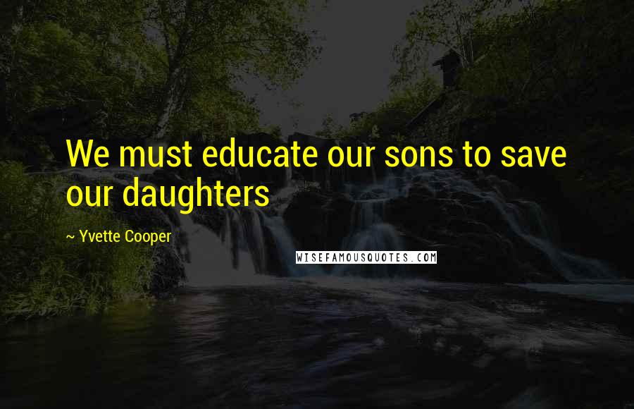 Yvette Cooper Quotes: We must educate our sons to save our daughters