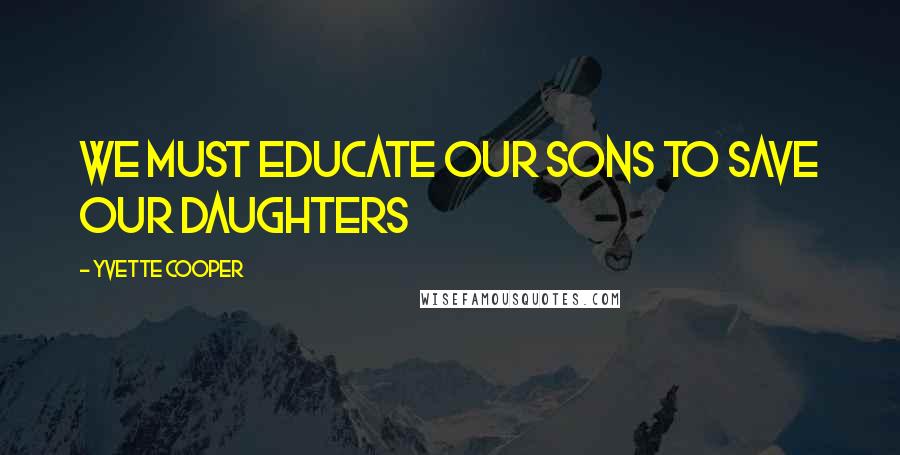 Yvette Cooper Quotes: We must educate our sons to save our daughters