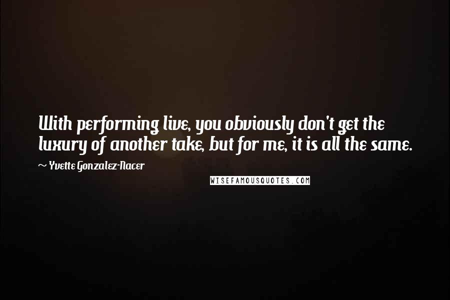 Yvette Gonzalez-Nacer Quotes: With performing live, you obviously don't get the luxury of another take, but for me, it is all the same.