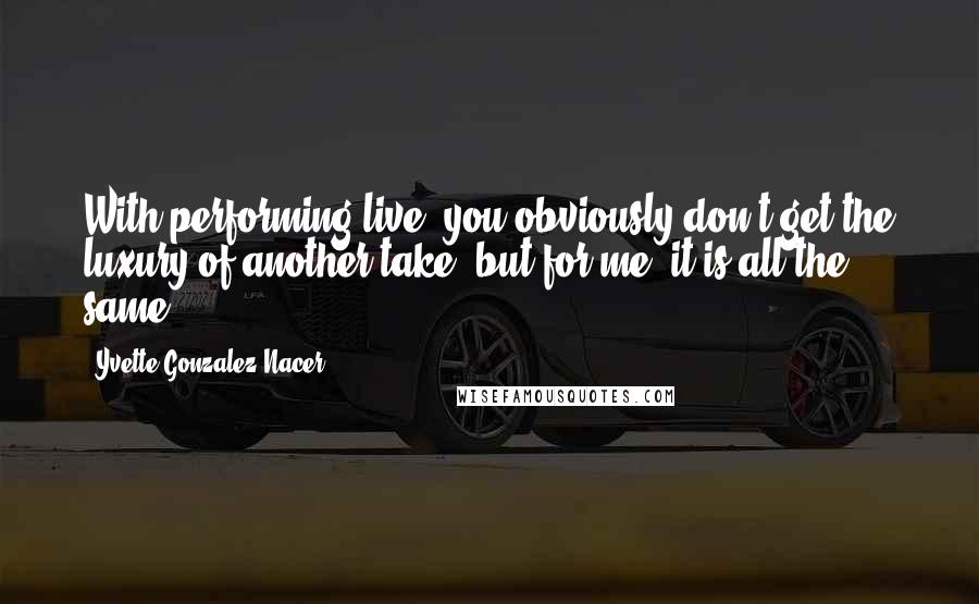 Yvette Gonzalez-Nacer Quotes: With performing live, you obviously don't get the luxury of another take, but for me, it is all the same.