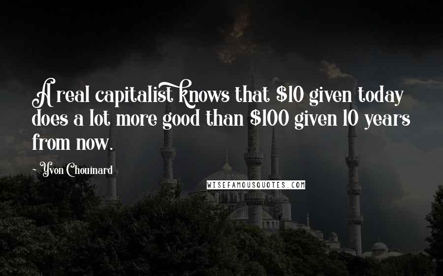 Yvon Chouinard Quotes: A real capitalist knows that $10 given today does a lot more good than $100 given 10 years from now.