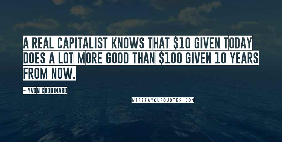 Yvon Chouinard Quotes: A real capitalist knows that $10 given today does a lot more good than $100 given 10 years from now.